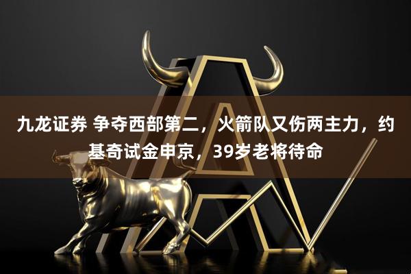 九龙证券 争夺西部第二，火箭队又伤两主力，约基奇试金申京，39岁老将待命