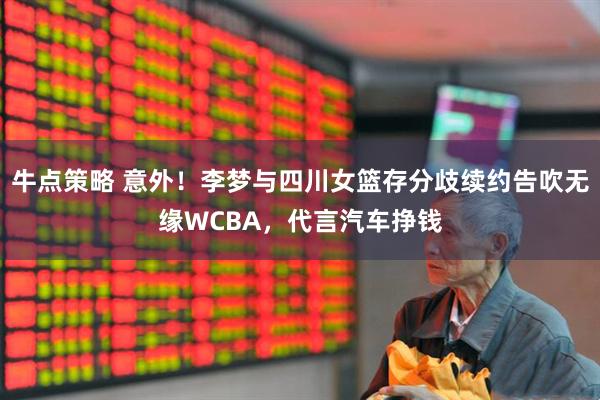 牛点策略 意外！李梦与四川女篮存分歧续约告吹无缘WCBA，代言汽车挣钱