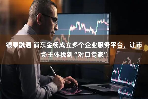 银泰融通 浦东金杨成立多个企业服务平台,让市场主体找到“对口专家”