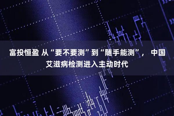 富投恒盈 从“要不要测”到“随手能测”, 中国艾滋病检测进入主动时代