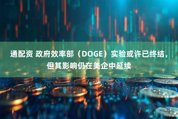 通配资 政府效率部（DOGE）实验或许已终结，但其影响仍在美企中延续