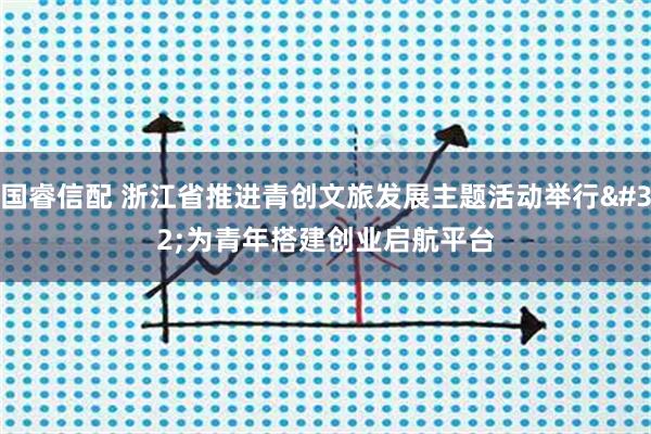 国睿信配 浙江省推进青创文旅发展主题活动举行 为青年搭建创业启航平台