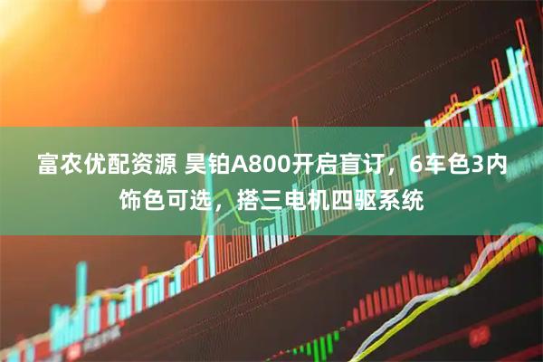 富农优配资源 昊铂A800开启盲订,6车色3内饰色可选,搭三电机四驱系统