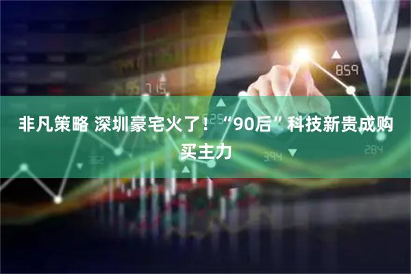 非凡策略 深圳豪宅火了！“90后”科技新贵成购买主力