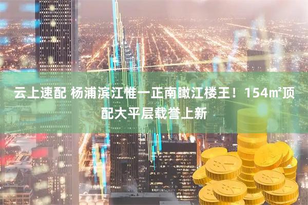 云上速配 杨浦滨江惟一正南瞰江楼王!154㎡顶配大平层载誉上新